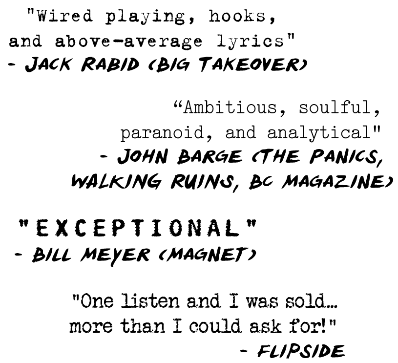 "Ambitious, soulful, paranoid, and analytical" - John Barge (The Panics, BC Magazine)
"Wired playing, hooks, and above-average lyrics" - Jack Rabid (The Big Takeover) 
"Exceptional" - Bill Meyer (Magnet) 
"One listen and I was sold...more than I could ask for!" - Flipside